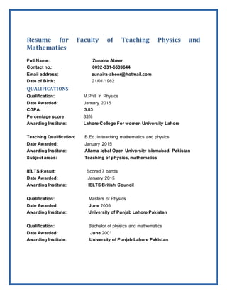 Resume for Faculty of Teaching Physics and
Mathematics
Full Name: Zunaira Abeer
Contact no.: 0092-331-6639644
Email address: zunaira-abeer@hotmail.com
Date of Birth: 21/01/1982
QUALIFICATIONS
Qualification: M.Phil. In Physics
Date Awarded: January 2015
CGPA: 3.83
Percentage score 83%
Awarding Institute: Lahore College For women University Lahore
Teaching Qualification: B.Ed. in teaching mathematics and physics
Date Awarded: January 2015
Awarding Institute: Allama Iqbal Open University Islamabad, Pakistan
Subject areas: Teaching of physics, mathematics
IELTS Result: Scored 7 bands
Date Awarded: January 2015
Awarding Institute: IELTS British Council
Qualification: Masters of Physics
Date Awarded: June 2005
Awarding Institute: University of Punjab Lahore Pakistan
Qualification: Bachelor of physics and mathematics
Date Awarded: June 2001
Awarding Institute: University of Punjab Lahore Pakistan
 