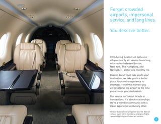 33
Introducing Beacon, an exclusive
all-you-can fly air service launching
with routes between Boston,
New York, The Hamptons, and
Nantucket—all for one monthly fee.
Beacon doesn’t just take you to your
destination, we take you to a better
place. Your entire experience is
effortless—from the moment you
are greeted at the airport to the time
you arrive at your destination.
Our service isn’t about tickets or
transactions; it’s about relationships.
We’re a member community with a
travel experience unlike any other.
Forget crowded
airports, impersonal
service, and long lines.
You deserve better.
*Beacon does not own or operate aircraft. Beacon
acts as agent for its members, arranging flights
operated by fully certificated air carriers.
 