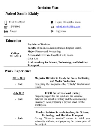Curriculum Vitae
Education
Bachelor of Business.
College
2011-2015
Faculty of Business Administration, English sector.
Major Finance and Accounting.
Accumulative Grade Excellent with honor.
GPA 3.71
Arab Academy for Science, Technology, and Maritime
Transport
Work Experience
Magazine Director in Elaidy for Press, Publishing,
and Media Production
2011 - 2016
Designing the magazines that "Elaidy" fundamental
issues.
 Role
ESCO for international trading
Preparing report for the input and the variance
between the actual inventory and the documenting
Inventory. Also preparing a payroll sheet for the
employees.
July 2015
 Role
Teacher Assistant in Arab Academy for Science,
Technology, and Maritime Transport
Giving "Financial control" course to third year
university students, and preparing the power point of
the subject.
 Role
Nahed Samir Elaidy
0100 445 0632 Hejaz, Heliopolis, Cairo
12/6/1992 nahed.elaidy@live.com
Single Egyptian
 