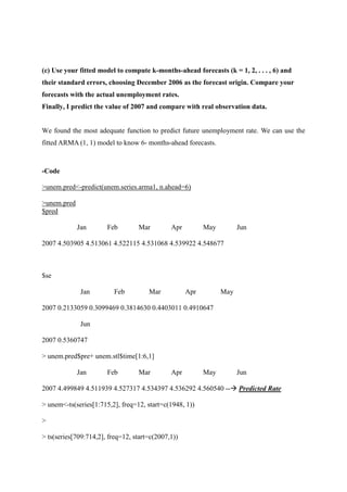 (c) Use your fitted model to compute k-months-ahead forecasts (k = 1, 2, . . . , 6) and
their standard errors, choosing December 2006 as the forecast origin. Compare your
forecasts with the actual unemployment rates.
Finally, I predict the value of 2007 and compare with real observation data.
We found the most adequate function to predict future unemployment rate. We can use the
fitted ARMA (1, 1) model to know 6- months-ahead forecasts.
-Code
>unem.pred<-predict(unem.series.arma1, n.ahead=6)
>unem.pred
$pred
Jan Feb Mar Apr May Jun
2007 4.503905 4.513061 4.522115 4.531068 4.539922 4.548677
$se
Jan Feb Mar Apr May
2007 0.2133059 0.3099469 0.3814630 0.4403011 0.4910647
Jun
2007 0.5360747
> unem.pred$pre+ unem.stl$time[1:6,1]
Jan Feb Mar Apr May Jun
2007 4.499849 4.511939 4.527317 4.534397 4.536292 4.560540 -- Predicted Rate
> unem<-ts(series[1:715,2], freq=12, start=c(1948, 1))
>
> ts(series[709:714,2], freq=12, start=c(2007,1))
 