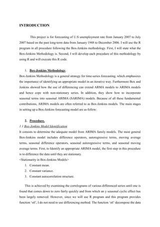 INTRODUCTION
This project is for forecasting of U.S unemployment rate from January 2007 to July
2007 based on the past long-term data from January 1948 to December 2006. I will use the R
program in all procedure following the Box-Jenkins methodology. First, I will state what the
Box-Jenkins Methodology is. Second, I will develop each procedure of this methodology by
using R and will execute this R code.
1. Box-Jenkins Methodology.
Box-Jenkins Methodology is a general strategy for time-series forecasting, which emphasizes
the importance of identifying an appropriate model in an iterative way. Furthermore Box and
Jenkins showed how the use of differencing can extend ARMA models to ARIMA models
and hence cope with non-stationary series. In addition, they show how to incorporate
seasonal terms into seasonal ARIMA (SARIMA) models. Because of all these fundamental
contributions, ARIMA models are often referred to as Box-Jenkins models. The main stages
in setting up a Box-Jenkins forecasting model are as follow:
2. Procedure.
1.1 Box-Jenkins Model Identification
It consists to determine the adequate model from ARIMA family models. The most general
Box-Jenkins model includes difference operators, autoregressive terms, moving average
terms, seasonal difference operators, seasonal autoregressive terms, and seasonal moving
average terms. First, to Identify an appropriate ARIMA model, the first step in this procedure
is to difference the data until they are stationary.
<Stationarity in Box-Jenkins Models>
1. Constant mean.
2. Constant variance.
3. Constant autocorrelation structure.
This is achieved by examining the correlograms of various differenced series until one is
found that comes down to zero fairly quickly and from which an y seasonal cyclic effect has
been largely removed. However, since we will use R program and this program provides
function „stl‟, I do not need to use differencing method. The function „stl‟ decompose the data
 