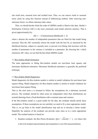 into trend term, seasonal term and residual term. Thus, we can remove trend or seasonal
terms easily by using this function instead of differencing method. After removing non-
stationary factor, we obtain stationary data values.
Then, we should decide which the order of ARIMA model is fitted to this data. Akaike‟s
Information Criterion (AIC) is the most commonly used model selection statistics. That is
given (approximately) by:
AIC = −2 ln maximum likelihood + 2r
where r denotes the number of independent parameters that are fitted for that model being
assessed. Thus the AIC essentially choose the model with the best fit, as measured by the
likelihood function, subject to a penalty term, to prevent over-fitting, that increases with the
number of parameters in the variance is included as a parameter. By choosing the r which
minimizes AIC value, we can find the best fitted ARIMA model.
1.2 Box-Jenkins Model Estimation
The main approaches to fitting Box-Jenkins models are non-linear least squares and
maximum likelihood estimation. Maximum likelihood estimation is generally the preferred
technique.
1.3 Box-Jenkins Model Diagnostics
Model diagnostics for Box-Jenkins models is similar to model validation for non-linear least
squares fitting. Model diagnostics for Box-Jenkins models is similar to model validation for
non-linear least squares fitting.
That is, the error term u is assumed to follow the assumptions for a stationary unvaried
process. The residuals should be white noise (or independent when their distributions are
normal) drawings from a fixed distribution with a constant mean and variance.
If the Box-Jenkins model is a good model for the data, the residuals should satisfy these
assumptions. If these assumptions are not satisfied, we need to fit a more appropriate model.
That is, we go back to the model identification step and try to develop a better model.
Hopefully the analysis of the residuals can provide some clues as to a more appropriate
model. The residual analysis is based on:
1. Random residuals: the Box-Pierce Q-statistic: Q(s) = nΣr(k)2 ≈ χ 2 (s) where r(k)
is the k-th residual autocorrelation and summation is over first autocorrelations.
 