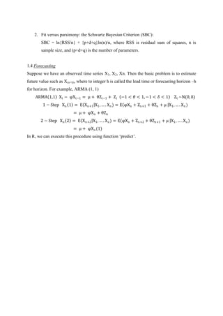 2. Fit versus parsimony: the Schwartz Bayesian Criterion (SBC):
SBC = ln{RSS/n} + {p+d+q}ln(n)/n, where RSS is residual sum of squares, n is
sample size, and (p+d+q) is the number of parameters.
1.4 Forecasting
Suppose we have an observed time series X1, X2, Xn. Then the basic problem is to estimate
future value such as X(n+h), where to integer h is called the lead time or forecasting horizon –h
for horizon. For example, ARMA (1, 1)
ARMA 1,1 Xt − φXt−1 = μ + θZt−1 + Zt −1 < 𝜃 < 1, −1 < 𝛿 < 1 Zt ~N(0, δ)
1 − Step Xn 1 = E Xn+1 X1, … . Xn) = E φXn + Zn+1 + θZn + μ X1, … . Xn)
= μ + φXn + θZn
2 − Step Xn 2 = E Xn+2 X1, … . Xn) = E φXn + Zn+2 + θZn+1 + μ X1, … . Xn)
= μ + φXn(1)
In R, we can execute this procedure using function „predict‟.
 