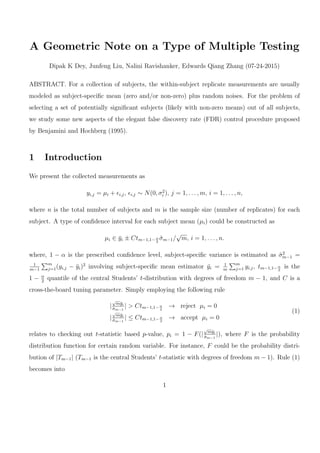 A Geometric Note on a Type of Multiple Testing
Dipak K Dey, Junfeng Liu, Nalini Ravishanker, Edwards Qiang Zhang (07-24-2015)
ABSTRACT. For a collection of subjects, the within-subject replicate measurements are usually
modeled as subject-speciﬁc mean (zero and/or non-zero) plus random noises. For the problem of
selecting a set of potentially signiﬁcant subjects (likely with non-zero means) out of all subjects,
we study some new aspects of the elegant false discovery rate (FDR) control procedure proposed
by Benjamini and Hochberg (1995).
1 Introduction
We present the collected measurements as
yi,j = µi + ϵi,j, ϵi,j ∼ N(0, σ2
i ), j = 1, . . . , m, i = 1, . . . , n,
where n is the total number of subjects and m is the sample size (number of replicates) for each
subject. A type of conﬁdence interval for each subject mean (µi) could be constructed as
µi ∈ ¯yi ± Ctm−1,1− α
2
ˆσm−1/
√
m, i = 1, . . . , n.
where, 1 − α is the prescribed conﬁdence level, subject-speciﬁc variance is estimated as ˆσ2
m−1 =
1
m−1
∑m
j=1(yi,j − ¯yi)2
involving subject-speciﬁc mean estimator ¯yi = 1
m
∑m
j=1 yi,j, tm−1,1− α
2
is the
1 − α
2
quantile of the central Students’ t-distribution with degrees of freedom m − 1, and C is a
cross-the-board tuning parameter. Simply employing the following rule
|
√
m¯yi
ˆσm−1
| > Ctm−1,1−α
2
→ reject µi = 0
|
√
m¯yi
ˆσm−1
| ≤ Ctm−1,1−α
2
→ accept µi = 0
(1)
relates to checking out t-statistic based p-value, pi = 1 − F(|
√
m¯yi
ˆσm−1
|), where F is the probability
distribution function for certain random variable. For instance, F could be the probability distri-
bution of |Tm−1| (Tm−1 is the central Students’ t-statistic with degrees of freedom m − 1). Rule (1)
becomes into
1
 