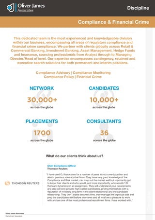 Oliver James Associates
Recruitment Specialists
Discipline
Discipline
NETWORK
PLACEMENTS CONSULTANTS
CANDIDATES
Compliance & Financial Crime
This dedicated team is the most experienced and knowledgeable division
within our business, encompassing all areas of regulatory compliance and
financial crime compliance. We partner with clients globally across Retail &
Commercial Banking, Investment Banking, Asset Management, Hedge Funds
and Insurance, sourcing professionals from Analyst through to Managing
Director/Head of level. Our expertise encompasses contingency, retained and
executive search solutions for both permanent and interim positions.
Compliance Advisory | Compliance Monitoring
Compliance Policy | Financial Crime
across the globe
across the globe across the globe
across the globe
30,000+
1700 36
10,000+
Chief Compliance Officer
Thomson Reuters
“I have used OJ Associates for a number of years in my current position and
also in previous roles at other firms. They have very good knowledge of the
Compliance and Risk market, can map out the market well but importantly get
to know their clients and who would, and more importantly, who wouldn’t fit
the team dynamics on an assignment. They will understand your requirements
and also will only provide high-calibre candidates, priding themselves with a
reputation of investing long term in the client relationship and the candidate
relationship. They don’t waste anyone’s time, they manage the logistical side and
prep the candidates well before interviews and all in all are a pleasure to work
with and are one of the most professional recruitment firms I have worked with.”
What do our clients think about us?
 