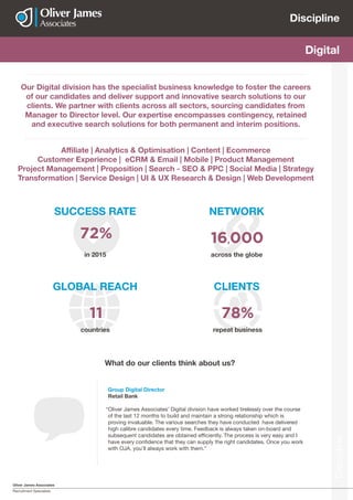 Oliver James Associates
Recruitment Specialists
Discipline
Discipline
Actuarial Digital
Our Digital division has the specialist business knowledge to foster the careers
of our candidates and deliver support and innovative search solutions to our
clients. We partner with clients across all sectors, sourcing candidates from
Manager to Director level. Our expertise encompasses contingency, retained
and executive search solutions for both permanent and interim positions.
Affiliate | Analytics & Optimisation | Content | Ecommerce
Customer Experience | eCRM & Email | Mobile | Product Management
Project Management | Proposition | Search - SEO & PPC | Social Media | Strategy
Transformation | Service Design | UI & UX Research & Design | Web Development
SUCCESS RATE
GLOBAL REACH CLIENTS
NETWORK
countries repeat business
across the globein 2015
72%
11 78%
16,000
Group Digital Director
Retail Bank
“Oliver James Associates’ Digital division have worked tirelessly over the course
of the last 12 months to build and maintain a strong relationship which is
proving invaluable. The various searches they have conducted have delivered
high calibre candidates every time. Feedback is always taken on-board and
subsequent candidates are obtained efficiently. The process is very easy and I
have every confidence that they can supply the right candidates. Once you work
with OJA, you’ll always work with them.”
What do our clients think about us?
 