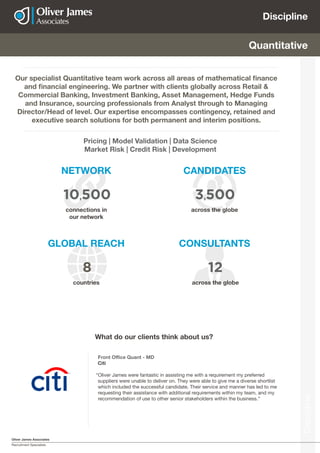 Oliver James Associates
Recruitment Specialists
Discipline
Discipline
NETWORK
GLOBAL REACH CONSULTANTS
CANDIDATES
Quantitative
Our specialist Quantitative team work across all areas of mathematical finance
and financial engineering. We partner with clients globally across Retail &
Commercial Banking, Investment Banking, Asset Management, Hedge Funds
and Insurance, sourcing professionals from Analyst through to Managing
Director/Head of level. Our expertise encompasses contingency, retained and
executive search solutions for both permanent and interim positions.
Pricing | Model Validation | Data Science
Market Risk | Credit Risk | Development
connections in
our network
countries across the globe
across the globe
10,500
8 12
3,500
Front Office Quant - MD
Citi
“Oliver James were fantastic in assisting me with a requirement my preferred
suppliers were unable to deliver on. They were able to give me a diverse shortlist
which included the successful candidate. Their service and manner has led to me
requesting their assistance with additional requirements within my team, and my
recommendation of use to other senior stakeholders within the business.”
What do our clients think about us?
 