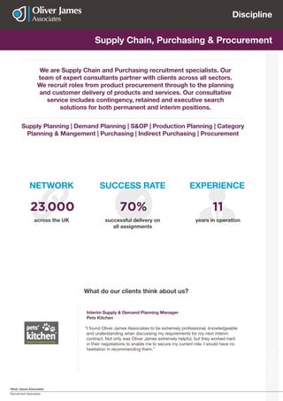 Oliver James Associates
Recruitment Specialists
Discipline
Discipline
Actuarial Supply Chain, Purchasing & Procurement
We are Supply Chain and Purchasing recruitment specialists. Our
team of expert consultants partner with clients across all sectors.
We recruit roles from product procurement through to the planning
and customer delivery of products and services. Our consultative
service includes contingency, retained and executive search
solutions for both permanent and interim positions.
Interim Supply & Demand Planning Manager
Pets Kitchen
“I found Oliver James Associates to be extremely professional, knowledgeable
and understanding when discussing my requirements for my next interim
contract. Not only was Oliver James extremely helpful, but they worked hard
in their negotiations to enable me to secure my current role. I would have no
hesitation in recommending them.”
What do our clients think about us?
Supply Planning | Demand Planning | S&OP | Production Planning | Category
Planning & Mangement | Purchasing | Indirect Purchasing | Procurement
NETWORK
across the UK
23,000
SUCCESS RATE
successful delivery on
all assignments
70%
EXPERIENCE
years in operation
11
 