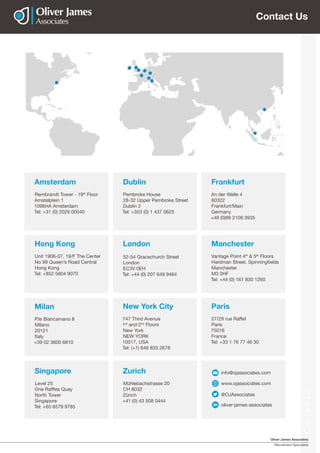 Oliver James Associates
Recruitment Specialists
ContactUs
Contact Us
Amsterdam
Rembrandt Tower - 19th
Floor
Amstelplein 1
1096HA Amsterdam
Tel: +31 (0) 2029 00040
Milan
P.le Biancamano 8
MIlano
20121
Italy
+39 02 3600 6810
Paris
27/29 rue Raffet
Paris
75016
France
Tel: +33 1 76 77 46 30
Zurich
Mühlebachstrasse 20
CH 8032
Zürich
+41 (0) 43 508 0444
Manchester
Vantage Point 4th
& 5th
Floors
Hardman Street, Spinningfields
Manchester
M3 3HF
Tel: +44 (0) 161 830 1260
London
52-54 Gracechurch Street
London
EC3V 0EH
Tel: +44 (0) 207 649 9464
Dublin
Pembroke House
28-32 Upper Pembroke Street
Dublin 2
Tel: +353 (0) 1 437 0625
www.ojassociates.com
info@ojassociates.com
@OJAssociates
oliver-james-associates
New York City
747 Third Avenue
1st
and 2nd
Floors
New York
NEW YORK
10017, USA
Tel: (+1) 646 833 2678
Singapore
Level 25
One Raffles Quay
North Tower
Singapore
Tel: +65 6579 9785
Frankfurt
An der Welle 4
60322
Frankfurt/Main
Germany
+49 (0)89 2109 3935
Hong Kong
Unit 1906-07, 19/F The Center
No 99 Queen’s Road Central
Hong Kong
Tel: +852 5804 9070
 