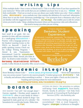 Start small & set goals: Ask one
question in class; add one comment
to a small-group discxxuxxxssion •
Practice with a language partner at
the Student Learning Center or the
YWCA on Bancroft • Enroll in
public speaking courses: Check out
the College Writing Programs •
Attend & join Toastmasters
International • Look for vxxxunteer
InternationalOffice’s
GETTING ON TRACK • Set priorities to redress
well-being • Seek suppoxxxxxrt from family,
friends, faculty & advisors • Get help from
professionals at Counseling & Psychological
Services (CPS) • uhs.berkeley.edu
WARNING SIGNS • Often feeling sad, anxious,
overwhelmed • Sick or tired frequently •
Negative xxxhxxxnges in behavior or thoughts
uhs.berkeley.edu
Write multiple drafts • Have a tutor or friend read it • Take it to office hours if you have questions for
your instructor • Write with words that you are confident you know how to use, in a voicevoice that
feels comfortable • Find out as much as you can about your reader before you write • Find a reliable
online onarydictionary (www.onelook.com) that contains the definition of a word and information
about how to use the word (dictionary.cambridge.org) • Use synonyms from a thesaurus only if you
are familiar with the suggested words • Devise a segysxxxtrategy that enables you to edit for certain
errors you tend to make • Keep a desktop document where you list grammar rules and collocations
that tend to stump you when you are writing
–Angie,
International Undergraduate & Lead Mentor
Know Berkeley’s Honor Code • wwwxxxxxx.asxxxxxxxxxxxuc.org/honorcode • Know that expectations
may vary across courses • Learn to cite sources properly • Conduct group work etxxhixxxxcally • Talk
to faculty and advisors when something is unclear • Know your rights • Check out the Center for
Teaching and Learning website for more information
sa.berkeley.edu/conduct
b a l a n c e
STAY HEALTHY • Eat well • Get enough sleep! •
Exercise regularly • Develop social supports &
conxxxxxxnect often to your family & culture •
Make wise choices about alcohol & drugs • Get
organized & make good use of a calendar • Set
boundaries for work & take breaks • Make time
for xxxxx!
a c a d e m i c i n t e g r i t y
s p e a k i n g
w r i t i n g t i p s
voice
dictionary
strategy
discussion
volunteer
www.asuc.org/honorcode
ethically
teaching.berkeley.edu/academic-integrity
c o n n e c t
fun changes
s u p p o r t
Berkeley International Office’s
weekly Coffee Breaks & monthly iMix social events
in one word, it would be ‘opportunity.’ The diversity, the
numerous organizations and student clubs, and the inspiring
professors all contribute to a culturally, socially, and
academically enriching experience that you can’t get
anywhere else. Berkeley has enabled me to get out of my
comfort zone, given me the chance to try out new things,
and more than anything, to grow—to gain knowledge, to
connect with others, and to form more of an identity.”
don’t be afraid to make mistakes • Stop by
opportunities • Make friends, join clubs, &
“if I had to describe the
 