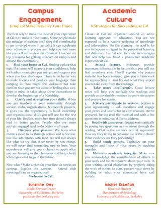 Campus
Engagement
Jump in! Make Berkeley Your Home
The best way to make the most of your experience
at Cal is to make it your home. Some people make
the mistake of waiting until they feel comfortable
to get involved when in actuality it can accelerate
your adjustment process and help you feel more
like yourself in this new environment. Here are my
top 3 reasons for getting involved on campus and
around the community.
1. Find your home at Cal. Finding a place that
feels like home will increase your confidence, help
with adjustment, give you energy, and support you
when you face challenges. There is no better way
to make friends and practice your language than
jumping in. You might feel awkward but take
comfort that you are not alone in feeling that way.
Keep in mind; it takes about three interactions to
develop the beginnings of a friendship.
2. Clarify and strengthen your skills. When
you get involved in your community through
service, clubs, organizations, & research projects,
it gives you the opportunity to build leadership
and organizational skills you will use for the rest
of your life. Besides, more free time doesn’t always
lead to better grades. People who are more
actively engaged tend to do better in all areas.
3. Discover your passion. We learn what
matters most to us through action and reflection.
Just like adventures with food, we will not always
like what we try. But, if we never try new things,
we will never find something new to love. Your
experiences will give you a chance to apply what
you are learning in the classroom and help clarify
where you want to go in the future.
Now what? Make a plan for your first six weeks on
campus. Explore the campus! Attend club
meetings! Join an organization!
Welcome to Cal!
Sunshine Oey
Public Service Center
University of California, Berkeley
publicservice.berkeley.edu
Academic
Culture
6 Strategies for Succeeding at Cal
Classes at Cal are organized around an active
learning approach to education. You are not
expected to be a passive recipient of knowledge
and information. On the contrary, the goal is for
you to become an agent in the process of learning
and discovery. To that end, here are six strategies
that will help you build a productive academic
experience at Cal.
1. Attend lecture. Professors provide
important information in lecture that you will not
find anywhere else. They’ll explain why certain
material has been assigned, give you a framework
for approaching it, and lay out what they expect
you to take away from the readings.
2. Take notes intelligently. Good lecture
notes will help you navigate the readings and
provide an invaluable resource as you write papers
and prepare for exams.
3. Actively participate in section. Section is
your opportunity to ask questions and engage
your peers and instructor in conversation. Arrive
prepared, having read the material and with a few
questions in mind you’d like to address.
4. Read with a purpose. Engage texts critically
by posing key questions as you move through the
reading. What is the author’s central argument?
How are they trying to convince me of their claim?
What evidence are they presenting?
5. Build study groups. Capitalize on your
strengths and those of your peers by studying
together.
6. Maintain academic integrity. Make sure
you acknowledge the contributions of others to
your work and be transparent about your own. In
your writing, avoid plagiarism by properly citing
the work of others. In class, present your views by
building on what your classmates have said
already.
Michel Estefan
Doctoral Student
Department of Sociology
University of California, Berkeley
 