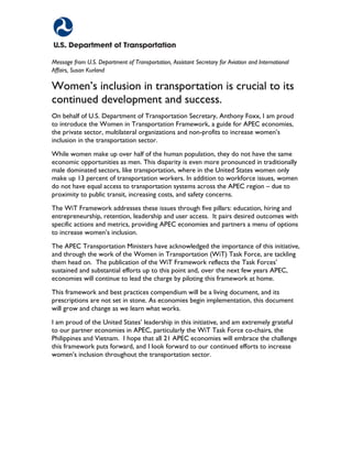 FOREWORDFOREWORD
Message from U.S. Department of Transportation, Assistant Secretary for Aviation and International
Affairs, Susan Kurland
Women’s inclusion in transportation is crucial to its
continued development and success.
On behalf of U.S. Department of Transportation Secretary, Anthony Foxx, I am proud
to introduce the Women in Transportation Framework, a guide for APEC economies,
the private sector, multilateral organizations and non-profits to increase women’s
inclusion in the transportation sector.
While women make up over half of the human population, they do not have the same
economic opportunities as men. This disparity is even more pronounced in traditionally
male dominated sectors, like transportation, where in the United States women only
make up 13 percent of transportation workers. In addition to workforce issues, women
do not have equal access to transportation systems across the APEC region – due to
proximity to public transit, increasing costs, and safety concerns.
The WiT Framework addresses these issues through five pillars: education, hiring and
entrepreneurship, retention, leadership and user access. It pairs desired outcomes with
specific actions and metrics, providing APEC economies and partners a menu of options
to increase women’s inclusion.
The APEC Transportation Ministers have acknowledged the importance of this initiative,
and through the work of the Women in Transportation (WiT) Task Force, are tackling
them head on. The publication of the WiT Framework reflects the Task Forces’
sustained and substantial efforts up to this point and, over the next few years APEC,
economies will continue to lead the charge by piloting this framework at home.
This framework and best practices compendium will be a living document, and its
prescriptions are not set in stone. As economies begin implementation, this document
will grow and change as we learn what works.
I am proud of the United States’ leadership in this initiative, and am extremely grateful
to our partner economies in APEC, particularly the WiT Task Force co-chairs, the
Philippines and Vietnam. I hope that all 21 APEC economies will embrace the challenge
this framework puts forward, and I look forward to our continued efforts to increase
women’s inclusion throughout the transportation sector.
 