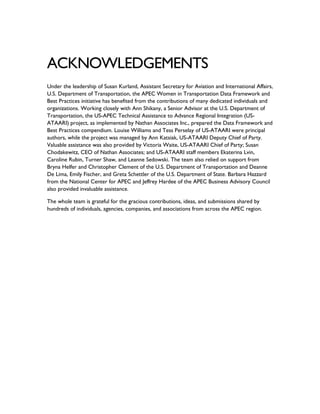 ACKNOWLEDGEMENTS
Under the leadership of Susan Kurland, Assistant Secretary for Aviation and International Affairs,
U.S. Department of Transportation, the APEC Women in Transportation Data Framework and
Best Practices initiative has benefited from the contributions of many dedicated individuals and
organizations. Working closely with Ann Shikany, a Senior Advisor at the U.S. Department of
Transportation, the US-APEC Technical Assistance to Advance Regional Integration (US-
ATAARI) project, as implemented by Nathan Associates Inc., prepared the Data Framework and
Best Practices compendium. Louise Williams and Tess Perselay of US-ATAARI were principal
authors, while the project was managed by Ann Katsiak, US-ATAARI Deputy Chief of Party.
Valuable assistance was also provided by Victoria Waite, US-ATAARI Chief of Party; Susan
Chodakewitz, CEO of Nathan Associates; and US-ATAARI staff members Ekaterina Lvin,
Caroline Rubin, Turner Shaw, and Leanne Sedowski. The team also relied on support from
Bryna Helfer and Christopher Clement of the U.S. Department of Transportation and Deanne
De Lima, Emily Fischer, and Greta Schettler of the U.S. Department of State. Barbara Hazzard
from the National Center for APEC and Jeffrey Hardee of the APEC Business Advisory Council
also provided invaluable assistance.
The whole team is grateful for the gracious contributions, ideas, and submissions shared by
hundreds of individuals, agencies, companies, and associations from across the APEC region.
 