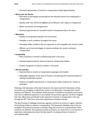 V I I I APEC WOMEN IN TRANSPORTATION DATA FRAMEWORK AND BEST PRACTICES
 Increased representation of women in transportation-related apprenticeships
• Entry into the Sector
 Elimination of stereotypes and perceptions that dissuade women from seeking jobs in
transportation
 Equality under law, and formal eligibility and certification, with respect to employment
 Better recruitment and hiring practices
 Enhanced opportunities for successful women’s entrepreneurship in the sector
• Retention
 Equality of compensation between men and women
 Flexibility in work conditions throughout the sector
 Workplace safety conditions that are responsive to and compatible with women’s needs
 Effective use of new technologies to improve conditions for women working in
transportation
• Leadership
 More investment in women’s professional growth in the sector
 Increased opportunities for women to become transportation leaders
 Greater recognition of women as leaders in the sector
• Access and Use
 Improved data on women as transportation passengers and travelers
 Meaningful integration of the views of women in the planning and investment phases of
building transportation systems
 Evidence of tangible improvements in transportation safety conditions for women as
passengers
Following a full description of the data framework, this report sets forth illustrations of how
economies may strengthen conditions for women in transportation, increasing their overall
presence and influence. This collection of best practices is intended to be dynamic and to grow
over time, as additional experience is accumulated. As economies, agencies, and firms recognize
how their efforts have contributed to the expansion of women in transportation, they may,
through the WiT Task Force, share their experiences and lessons learned.
The data framework challenges economies, agencies, and firms to commit to regular collection
of and sharing of data on women in transportation. The framework identifies actions that can
strengthen the presence of women in the field, along with metrics for tracking whether these
outcomes are achieved. The proposed activities and metrics are drawn from a cross-section of
experiences and perspectives about the best ways for increasing inclusion of women in
nontraditional fields.
 