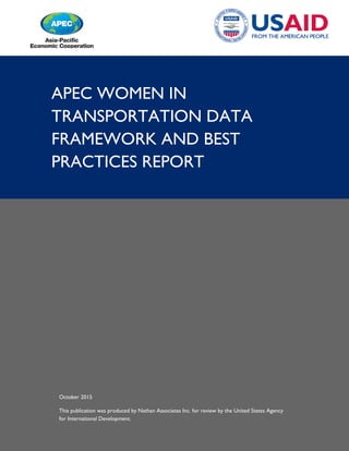 APEC WOMEN IN
TRANSPORTATION DATA
FRAMEWORK AND BEST
PRACTICES REPORT
October 2015
This publication was produced by Nathan Associates Inc. for review by the United States Agency
for International Development.
 