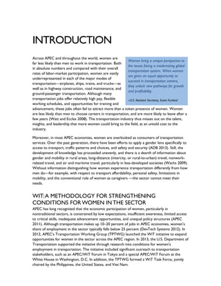 INTRODUCTION
Across APEC and throughout the world, women are
far less likely than men to work in transportation. Both
in absolute numbers and compared with their overall
rates of labor-market participation, women are vastly
underrepresented in each of the major modes of
transportation—airplanes, ships, trains, and trucks—as
well as in highway construction, road maintenance, and
ground-passenger transportation. Although many
transportation jobs offer relatively high pay, flexible
working schedules, and opportunities for training and
advancement, these jobs often fail to attract more than a token presence of women. Women
are less likely than men to choose careers in transportation, and are more likely to leave after a
few years (Watt and Eccles 2008). The transportation industry thus misses out on the talent,
insights, and leadership that more women could bring to the field, at an untold cost to the
industry.
Moreover, in most APEC economies, women are overlooked as consumers of transportation
services. Over the past generation, there have been efforts to apply a gender lens specifically to
access to transport, traffic patterns and choices, and safety and security (ADB 2013). Still, the
development of knowledge has proceeded unevenly, and there is a dearth of information about
gender and mobility in rural areas, long-distance (intercity, or rural-to-urban) travel, nonwork-
related travel, and air and maritime travel, particularly in less-developed societies (Wachs 2009).
Without information distinguishing how women experience transportation differently from how
men do—for example, with respect to transport affordability, personal safety, limitations in
mobility, and the conventional role of women as caregivers —the sector cannot meet their
needs.
WIT:A METHODOLOGY FOR STRENGTHENING
CONDITIONS FOR WOMEN IN THE SECTOR
APEC has long recognized that the economic participation of women, particularly in
nontraditional sectors, is constrained by low expectations, insufficient awareness, limited access
to critical skills, inadequate advancement opportunities, and unequal policy structures (APEC
2011). Although transportation makes up 10–20 percent of jobs in APEC economies, women’s
share of employment in the sector typically falls below 25 percent (DevTech Systems 2012). In
2012, APEC’s Transportation Working Group (TPTWG) launched the WiT initiative to expand
opportunities for women in the sector across the APEC region. In 2013, the U.S. Department of
Transportation supported the initiative through research into conditions for women’s
employment in transportation. The initiative included significant outreach to transportation
stakeholders, such as an APEC/WiT Forum in Tokyo and a special APEC/WiT Forum at the
White House in Washington, D.C. In addition, the TPTWG formed a WiT Task Force, jointly
chaired by the Philippines, the United States, and Viet Nam.
Women bring a unique perspective to
the issues facing a modernizing global
transportation system. When women
are given an equal opportunity to
succeed in transportation careers,
they unlock new pathways for growth
and profitability.
--U.S. Assistant Secretary, Susan Kurland
 