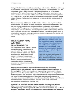 I N T R O D U C T I O N 3
Vetting of the data framework and best practices began with circulation of the framework in July
2015. Comments and suggestions were taken into consideration. Early in September 2015, the
United States shared a new draft with TPTWG Heads of Delegation for the purposes of
endorsement. Thereafter, a limited number of changes have been added to the framework,
which is scheduled for introduction and discussion at a Forum on Women and Transportation
on October 8, 2015, to take place on the margins of the annual transportation ministerial meeting
in Cebu, Philippines. The framework will be presented in November 2015 for endorsement by all
APEC leaders.
After endorsement by APEC leaders, the WiT initiative will start a pilot program in at least
three economies. This program will enable economies to identify priorities for change in their
own environments, using indicators proposed by the data framework to benchmark and
measure results. The experiences from these economies will inform how others may pursue
similar changes. Data from the broad economy experiences will be supplemented by additional
metrics maintained through firm or mode-level interventions. The long-run goal is to create an
evidence-based roadmap for encouraging women to work in transportation. The roadmap will
include new data analysis and measures of
change.
THE CASE FOR MORE
WOMEN IN
TRANSPORTATION
The transportation sector in APEC is massive
geographically and in its contribution to
economic activity. The sector encompasses
municipal commuter systems; local, regional,
and international aviation infrastructure;
transport and logistical management of
goods; and more. Under-representation of
women in transportation amounts to a
missed opportunity for employers, for
consumers, for entire economies, and for
women themselves.
Employers overlook a huge segment of the labor pool, thus diminishing
opportunities to hire employees offering the highest level of skills and best fit for
demanding jobs. This loss is particularly acute as population growth, increased trade, and
greater movement of people for work and personal travel create demand for transportation
workers throughout APEC economies. In less tangible ways, public and private sector employers
miss out on the talents and perspectives of women that strengthen employers’ ability to
respond to consumer demand. A lack of women diminishes the ability of transportation firms to
benefit from women as business leaders and executives, which include documented
improvements to the bottom line (McKinsey 2007).
Consumers do not benefit from the perspectives and experience that women
bring—as workers, managers, and leaders—to transportation. In services,
scheduling, safety, community impact, and more, women as workers may be able to
anticipate the needs of women as transportation consumers better than their male
Only if women are considered to have less
aptitude than men does it make sense that
more men are hired. However, that is not the
case, and therefore men are being hired over
more qualified women. In effect, you are
shutting off 50% of the population. Those
companies that consider the entire population
when hiring will have a higher level of talent
than those that don’t.
—Janine Prime, Vice President, Research, Catalyst and
WSJ Women in the Economy Executive Task Force
Member, APEC Women in Transportation, White House
Forum, April 2013 (U.S. Department of Transportation)
 