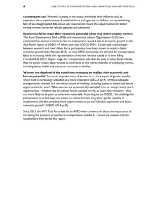 4 APEC WOMEN IN TRANSPORTATION DATA FRAMEWORK AND BEST PRACTICES
counterparts can. Women’s scarcity in the sector diminishes their influence and, by
extension, the competitiveness of individual firms and agencies. In addition, an overwhelming
lack of sex-disaggregated data about user experiences means that opportunities for better
serving women cannot be reliably assessed and addressed.
Economies fail to reach their economic potential when they under-employ women.
The Asian Development Bank (ADB) and International Labour Organization (ILO) have
estimated that women’s limited access to employment causes a loss in economic growth to the
Asia-Pacific region of US$42–47 billion each year (OECD 2014). Conversely, reduced gaps
between women’s and men’s labor force participation have been shown to result in faster
economic growth (UN Women 2015). In most APEC economies, the demand for transportation
labor is increasing, while the representation of women remains steady or is even falling
(Turnbull/ILO 2013). Higher wages for transportation jobs than for jobs in other fields indicate
that the sector misses opportunities to contribute to the indirect benefits of employing women,
including better health and education outcomes in families.
Women are deprived of the conditions necessary to realize their economic and
human potential. Economic empowerment of women is a critical aspect of gender equality,
which itself is increasingly accepted as a moral imperative (OECD 2014). Without adequate
transportation, women lack the infrastructure of mobility, including access to school and better
opportunities for work. When women are systematically excluded from or simply cannot reach
opportunities—whether due to cultural forces, societal norms, or overt discrimination—they
are more likely to be poor or otherwise vulnerable. According to the OECD, “the challenge for
policymakers is to find ways and means to reduce barriers to greater gender equality in
employment, thereby providing more opportunities to pursue individual aspirations and boost
economic growth” (OECD 2014, p.32).
Since 2013, the WiT Task Force has led an APEC-wide conversation about the importance of
increasing the presence of women in transportation. Exhibit 0-1 shows the reasons cited by
stakeholders from across the region.
 