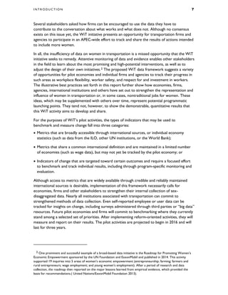 I N T R O D U C T I O N 7
Several stakeholders asked how firms can be encouraged to use the data they have to
contribute to the conversation about what works and what does not. Although no consensus
exists on this issue yet, the WiT initiative presents an opportunity for transportation firms and
agencies to participate in an APEC-wide effort to track and share the results of actions intended
to include more women.
In all, the insufficiency of data on women in transportation is a missed opportunity that the WiT
initiative seeks to remedy. Attentive monitoring of data and evidence enables other stakeholders
in the field to learn about the most promising and high-potential interventions, as well as to
adjust the design of their own initiatives.2 The proposed WiT data framework suggests a variety
of opportunities for pilot economies and individual firms and agencies to track their progress in
such areas as workplace flexibility, worker safety, and respect for and investment in workers.
The illustrative best practices set forth in this report further show how economies, firms,
agencies, international institutions and others have set out to strengthen the representation and
influence of women in transportation or, in some cases, nontraditional jobs for women. These
ideas, which may be supplemented with others over time, represent potential programmatic
launching points. They tend not, however, to show the demonstrable, quantitative results that
this WiT activity aims to develop and share.
For the purposes of WiT’s pilot activities, the types of indicators that may be used to
benchmark and measure change fall into three categories:
• Metrics that are broadly accessible through international sources, or individual economy
statistics (such as data from the ILO, other UN institutions, or the World Bank);
• Metrics that share a common international definition and are maintained in a limited number
of economies (such as wage data), but may not yet be tracked by the pilot economy; or
• Indicators of change that are targeted toward certain outcomes and require a focused effort
to benchmark and track individual results, including through program-specific monitoring and
evaluation.
Although access to metrics that are widely available through credible and reliably maintained
international sources is desirable, implementation of this framework necessarily calls for
economies, firms and other stakeholders to strengthen their internal collection of sex-
disaggregated data. Nearly all institutions associated with transportation can commit to
strengthened methods of data collection. Even self-reported employee or user data can be
tracked for insights on change, including surveys administered through third parties or “big data”
resources. Future pilot economies and firms will commit to benchmarking where they currently
stand among a selected set of priorities. After implementing reform-oriented activities, they will
measure and report on their results. The pilot activities are projected to begin in 2016 and will
last for three years.
2 One prominent and successful example of a broad-based data initiative is the Roadmap for Promoting Women’s
Economic Empowerment sponsored by the UN Foundation and ExxonMobil and published in 2014. This activity
supported 19 inquiries into 5 areas of women’s economic empowerment (entrepreneurship; farming; farmers and
rural entrepreneurs; wage employment; and young women’s employment). After a period of research and data
collection, the roadmap then reported on the major lessons learned from empirical evidence, which provided the
basis for recommendations.( United Nations/ExxonMobil Foundation 2013).
 
