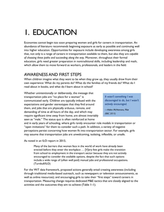 1. EDUCATION
Economies cannot begin too soon preparing women and girls for careers in transportation. An
abundance of literature recommends beginning exposure as early as possible and continuing well
into higher education. Opportunities for exposure include developing awareness among girls
that, not only is a range of careers in transportation available to them, but also they are capable
of choosing these paths and succeeding along the way. Moreover, throughout their formal
education, girls need greater preparation in nontraditional skills, including leadership and math,
which allow them to move forward as workers, professionals, and leaders in the field.
AWARENESS AND FIRST STEPS
When children imagine what they want to be when they grow up, they usually draw from their
own experience: What do my parents do? What do the families of my friends do? What do I
read about in books, and what do I learn about in school?
Whether unintentionally or deliberately, the message that
transportation jobs are “no place for a woman” is
communicated early. Children are typically imbued with the
expectations and gender stereotypes that they find around
them, and jobs that are physically arduous, remote, and
demanding of time at all hours of the day, and which may
require significant time away from home, are almost invariably
seen as “male.” The status quo is often reinforced at home
and in early years of schooling, where girls rarely encounter role models in transportation or
“open invitations” for them to consider such a path. In addition, a variety of negative
perceptions persist concerning how women fit into transportation sector. For example, girls
may assume that transportation jobs are unwelcoming, isolating, inflexible, or unsafe.
As noted in an ILO report in 2013,
Many of the barriers that women face in the world of work have already been
erected before they enter the workplace … [V]ery few girls make the transition
from school to employment in the transport sector because they are not actively
encouraged to consider the available options, despite the fact that such options
include a wide range of (often well paid) manual jobs and professional occupations.
(Turnbull/ILO)
For the WiT data framework, proposed actions generally entail creating awareness (including
through traditional media-based outreach, such as newspapers or television announcements, as
well as online resources); and encouraging girls to take their “first steps” toward careers in
transportation. Measuring change requires dedicated M&E tactics that are closely aligned to the
activities and the outcomes they aim to achieve (Table 1–1).
It wasn't something I was
discouraged to do, but I wasn't
actively encouraged.
—Helen McNamara, Pilot
(BBC 2015)
 
