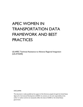 APEC WOMEN IN
TRANSPORTATION DATA
FRAMEWORK AND BEST
PRACTICES
US-APEC Technical Assistance to Advance Regional Integration
(US-ATAARI)
DISCLAIMER
This document is made possible by the support of the American people through the United States
Agency for International Development (USAID). Its contents are the sole responsibility of the
author or authors and do not necessarily reflect the views of USAID or the United States
government.
 