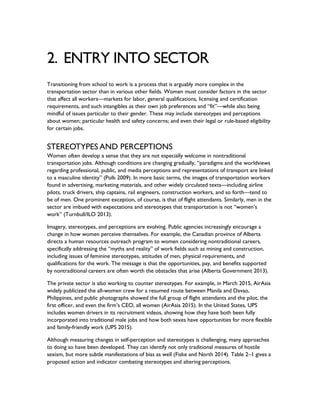 2. ENTRY INTO SECTOR
Transitioning from school to work is a process that is arguably more complex in the
transportation sector than in various other fields. Women must consider factors in the sector
that affect all workers—markets for labor, general qualifications, licensing and certification
requirements, and such intangibles as their own job preferences and “fit”—while also being
mindful of issues particular to their gender. These may include stereotypes and perceptions
about women; particular health and safety concerns; and even their legal or rule-based eligibility
for certain jobs.
STEREOTYPES AND PERCEPTIONS
Women often develop a sense that they are not especially welcome in nontraditional
transportation jobs. Although conditions are changing gradually, “paradigms and the worldviews
regarding professional, public, and media perceptions and representations of transport are linked
to a masculine identity” (Polk 2009). In more basic terms, the images of transportation workers
found in advertising, marketing materials, and other widely circulated texts—including airline
pilots, truck drivers, ship captains, rail engineers, construction workers, and so forth—tend to
be of men. One prominent exception, of course, is that of flight attendants. Similarly, men in the
sector are imbued with expectations and stereotypes that transportation is not “women’s
work” (Turnbull/ILO 2013).
Imagery, stereotypes, and perceptions are evolving. Public agencies increasingly encourage a
change in how women perceive themselves. For example, the Canadian province of Alberta
directs a human resources outreach program to women considering nontraditional careers,
specifically addressing the “myths and reality” of work fields such as mining and construction,
including issues of feminine stereotypes, attitudes of men, physical requirements, and
qualifications for the work. The message is that the opportunities, pay, and benefits supported
by nontraditional careers are often worth the obstacles that arise (Alberta Government 2013).
The private sector is also working to counter stereotypes. For example, in March 2015, AirAsia
widely publicized the all-women crew for a resumed route between Manila and Davao,
Philippines, and public photographs showed the full group of flight attendants and the pilot, the
first officer, and even the firm’s CEO, all women (AirAsia 2015). In the United States, UPS
includes women drivers in its recruitment videos, showing how they have both been fully
incorporated into traditional male jobs and how both sexes have opportunities for more flexible
and family-friendly work (UPS 2015).
Although measuring changes in self-perception and stereotypes is challenging, many approaches
to doing so have been developed. They can identify not only traditional measures of hostile
sexism, but more subtle manifestations of bias as well (Fiske and North 2014). Table 2–1 gives a
proposed action and indicator combating stereotypes and altering perceptions.
 