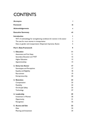 CONTENTS
Acronyms i
Foreword iii
Acknowledgements v
Executive Summary vii
Introduction 1
WiT: A methodology for strengthening conditions for women in the sector 1
The case for more women in transportation 3
Data on gender and transportation: Dispersed, Imprecise, Elusive 5
Part I. Data Framework 9
1. Education 11
Awareness and First Steps 11
Secondary Education and TVET 12
Higher Education 13
Apprenticeships 14
2. Entry into Sector 17
Stereotypes and Perceptions 17
Equality and Eligibility 18
Recruitment 19
Entrepreneurship 20
3. Retention 23
Compensation 23
Flexibility 24
On-the-Job Safety 25
Technology 27
4. Leadership 29
Investment in Women 30
Opportunity 31
Recognition 32
5. Access and Use 33
Data 33
Planning and Investment 34
 
