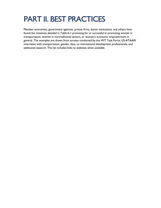 PART II. BEST PRACTICES
Member economies, government agencies, private firms, donor institutions, and others have
found the initiatives detailed in Table 6-1 promising for or successful in promoting women in
transportation, women in nontraditional sectors, or women’s economic empowerment in
general. The examples are drawn from surveys conducted by the WiT Task Force; US-ATAARI
interviews with transportation, gender, data, or international development professionals; and
additional research. The list includes links to websites when available.
 