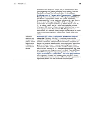 B E S T P R A C T I C E S 3 9
their aeronautical designs, and navigate using an aviation sectional chart.
Participants came from chapters around the world, including Cameroon,
Canada, China, Kenya, Nigeria, Switzerland, and the United States.
U.S. Department of Transportation: Transportation YOU (United
States): The United States Department of Transportation (USDOT) and
the Women in Transportation Seminar (WTS) jointly implemented
Transportation YOU, a career exploration program for girls ages 13 to 18.
Since the launch of Transportation YOU in 2012, over 600 girls have
participated in the program, coordinated by 30 WTS chapters across the
U.S. In addition, USDOT and WTS jointly host a leadership summit in
Washington, D.C. focused on helping seniors in high school focus on post-
secondary opportunities. Approximately 80% of the girls who have
participated in the Leadership Summit reported that the program has had an
impact on their career aspirations and their focus of study as they enter
college.
Strengthen
awareness and
acceptance of
girls and women
as participants
and leaders in
nontraditional
sectors
Supporting and Linking Tradeswomen, Skill Women program
(Australia). Founded in 2009, SALT is a not-for-profit, all-volunteer
organization that provides networking, services and support to current and
potential tradeswomen and apprentices in nontraditional occupations for
women. For women of all ages, including high school students, SALT offers
guidance on how to become a tradeswoman, including how to find an
apprenticeship. SALT represents a number of trades, including carpenters,
electricians, and mechanics. In 2012, during Australia’s National Skills Week
and in conjunction with the government of New South Wales, SALT began
the Skill Women program to expose young women to the trades. The
activity introduced a Try-a-Trade trailer at a New South Wales high school,
offering lessons in the use of hand tools and power tools. SALT mentors
shared information about how learning a skilled trade offers opportunities in
higher-wage jobs that have been traditionally occupied by men.
 