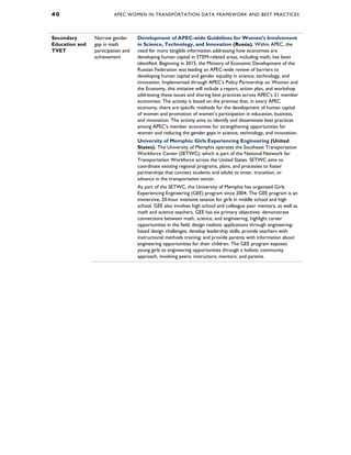4 0 APEC WOMEN IN TRANSPORTATION DATA FRAMEWORK AND BEST PRACTICES
Secondary
Education and
TVET
Narrow gender
gap in math
participation and
achievement
Development of APEC-wide Guidelines for Women’s Involvement
in Science, Technology, and Innovation (Russia). Within APEC, the
need for more tangible information addressing how economies are
developing human capital in STEM-related areas, including math, has been
identified. Beginning in 2015, the Ministry of Economic Development of the
Russian Federation was leading an APEC-wide review of barriers to
developing human capital and gender equality in science, technology, and
innovation. Implemented through APEC’s Policy Partnership on Women and
the Economy, this initiative will include a report, action plan, and workshop
addressing these issues and sharing best practices across APEC’s 21 member
economies. The activity is based on the premise that, in every APEC
economy, there are specific methods for the development of human capital
of women and promotion of women’s participation in education, business,
and innovation. The activity aims to identify and disseminate best practices
among APEC’s member economies for strengthening opportunities for
women and reducing the gender gaps in science, technology, and innovation.
University of Memphis: Girls Experiencing Engineering (United
States). The University of Memphis operates the Southeast Transportation
Workforce Center (SETWC), which is part of the National Network for
Transportation Workforce across the United States. SETWC aims to
coordinate existing regional programs, plans, and processes to foster
partnerships that connect students and adults to enter, transition, or
advance in the transportation sector.
As part of the SETWC, the University of Memphis has organized Girls
Experiencing Engineering (GEE) program since 2004. The GEE program is an
immersive, 20-hour intensive session for girls in middle school and high
school. GEE also involves high school and colleague peer mentors, as well as
math and science teachers. GEE has six primary objectives: demonstrate
connections between math, science, and engineering; highlight career
opportunities in the field; design realistic applications through engineering-
based design challenges; develop leadership skills; provide teachers with
instructional methods training; and provide parents with information about
engineering opportunities for their children. The GEE program exposes
young girls to engineering opportunities through a holistic community
approach, involving peers; instructors; mentors; and parents.
 