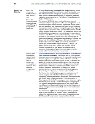 4 4 APEC WOMEN IN TRANSPORTATION DATA FRAMEWORK AND BEST PRACTICES
Equality and
Eligibility
Ensure that
women may
lawfully work the
same hours as
men
Women, Business and the Law (World Bank). As women become
more educated and qualified to hold jobs previously dominated by men,
they still often find, when seeking work, many doors remain closed to
them. Sources of workforce discrimination are often found in laws and
regulations, as documented by the World Bank’s Women, Business and
the Law (WBL) initiative.
The September 2015 WBL report measures barriers to women’s
entrepreneurship and employment as well as laws and regulations in 173
economies that affect women’s economic opportunities in seven areas. It
also gives examples of how economies have revised laws and regulations
in the past two years to make them more gender-equal. According to the
report, in the two-year period ending April 2015, 65 economies made 94
reforms increasing gender parity. Getting a job had the most reforms with
26, followed by protecting women from violence with 23, and accessing
institutions with 18. Nine economies reformed building credit, 7 providing
incentives to work and going to court, and 4 using property. Most of
these reforms took place in developing economies, with 19 in Europe and
Central Asia, 18 in Sub-Saharan Africa, and 16 in Latin America and the
Caribbean. Economies in the Middle East and North Africa had 12
reforms, and those in East Asia and the Pacific had 11 reforms. The
fewest reforms—three—were in South Asia, according to WBL.
Economy summaries at the WBL website, including for all APEC
economies, give examples of legal environments supporting gender
equality and of those where changes are warranted.
Ensure that
women have equal
access under law
to the full range of
transportation-
related jobs
Increase rate at
which women
seek and obtain
certification to
serve as
unrestricted
drivers, pilots, or
captains in their
respective
transportation
modes
Queensland Department of Transport and Main Roads: Women
Take the Wheel (Australia). The Women Take the Wheel program
encourages women to pursue a career in the traditionally male-dominated
transport, logistics, and supply chain industry in Australia. Currently,
women’s participation in the sector accounts for only 22 percent of the
workforce, and that participation has been declining. The program has
two goals; it is designed to recruit, retain and engage women already in
the industry and address the current shortage of skilled workers by
attracting and training women new to the industry. The original
advertisement for the program attracted over 300 female applicants,
demonstrating the willingness of women to work in this field.
The Women Take the Wheel pilot program recruited and trained 19
women, equipping each with a heavy rigid license and placing 9 in
traineeships. These traineeships were particularly in nontraditional roles
at JJ Richards’ waste management company. For implementation, JJ
Richards partnered with the Queensland government to train and employ
these female drivers through a cost-free licensing and training program.
This increased operational representation at the pilot program depot
from .09 percent to 20 percent. JJ Richards thus heralded the practice of
offering training and licensing to specifically attract women applicants to
open positions.
Due to its success at JJ Richards, the program is now being applied as a
model to other sections of the transport, logistics, and supply chain
industry. For its achievements as a best practice, the program won the
2011 Australian Trucking Industry Training Excellence Award.
 