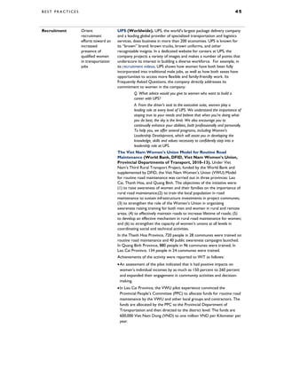B E S T P R A C T I C E S 4 5
Recruitment Orient
recruitment
efforts toward an
increased
presence of
qualified women
in transportation
jobs
UPS (Worldwide). UPS, the world's largest package delivery company
and a leading global provider of specialized transportation and logistics
services, does business in more than 200 economies. UPS is known for
its “brown” brand: brown trucks, brown uniforms, and other
recognizable insignia. In a dedicated website for careers at UPS, the
company projects a variety of images and makes a number of points that
underscore its interest in building a diverse workforce. For example, in
its recruitment videos, UPS shows how women have both been fully
incorporated into traditional male jobs, as well as how both sexes have
opportunities to access more flexible and family-friendly work. Its
Frequently Asked Questions, the company directly addresses its
commitment to women in the company:
Q. What advice would you give to women who want to build a
career with UPS?
A. From the driver’s seat to the executive suite, women play a
leading role at every level of UPS. We understand the importance of
staying true to your needs and believe that when you’re doing what
you do best, the sky is the limit. We also encourage you to
continually enhance your abilities, both professionally and personally.
To help you, we offer several programs, including Women’s
Leadership Development, which will assist you in developing the
knowledge, skills and values necessary to confidently step into a
leadership role at UPS.
The Viet Nam Women’s Union Model for Routine Road
Maintenance (World Bank, DFID, Viet Nam Women’s Union,
Provincial Departments of Transport, 2010–13). Under Viet
Nam’s Third Rural Transport Project, funded by the World Bank and
supplemented by DFID, the Viet Nam Women’s Union (VWU) Model
for routine road maintenance was carried out in three provinces: Lao
Cai, Thanh Hoa, and Quang Binh. The objectives of the initiative were:
(1) to raise awareness of women and their families on the importance of
rural road maintenance;(2) to train the local population in road
maintenance to sustain infrastructure investments in project communes;
(3) to strengthen the role of the Women’s Union in organizing
awareness raising training for both men and women in rural and remote
areas; (4) to effectively maintain roads to increase lifetime of roads; (5)
to develop an effective mechanism in rural road maintenance for women;
and (6) to strengthen the capacity of women’s unions at all levels in
coordinating social and technical activities.
In the Thanh Hoa Province, 720 people in 28 communes were trained on
routine road maintenance and 40 public awareness campaigns launched.
In Quang Binh Province, 880 people in 96 communes were trained; In
Lao Cai Province, 134 people in 24 communes were trained.
Achievements of the activity were reported to WiT as follows:
•An assessment of the pilot indicated that it had positive impacts on
women’s individual incomes by as much as 150 percent to 260 percent
and expanded their engagement in community activities and decision-
making.
•In Lao Cai Province, the VWU pilot experience convinced the
Provincial People’s Committee (PPC) to allocate funds for routine road
maintenance by the VWU and other local groups and contractors. The
funds are allocated by the PPC to the Provincial Department of
Transportation and then directed to the district level. The funds are
600,000 Viet Nam Dong (VND) to one million VND per Kilometer per
year.
 