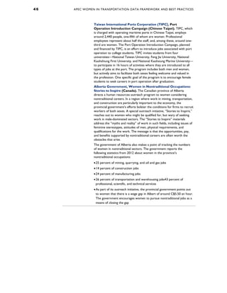 4 6 APEC WOMEN IN TRANSPORTATION DATA FRAMEWORK AND BEST PRACTICES
Taiwan International Ports Corporation (TIPC), Port
Operation Introduction Campaign (Chinese Taipei). TIPC, which
is charged with operating maritime ports in Chinese Taipei, employs
around 2,440 people, one-fifth of whom are women. Professional
employees represent about half the staff, and, among these, around one-
third are women. The Port Operation Introduction Campaign, planned
and financed by TIPC, is an effort to introduce jobs associated with port
operation to college students. TIPC invites students from four
universities—National Taiwan University, Feng Jia University, National
Kaohshiung First University, and National Kaohsiung Marine University—
to participate in 16 hours of activities where they are introduced to all
types of jobs at the port. The program includes both men and women,
but actively aims to facilitate both sexes feeling welcome and valued in
the profession. One specific goal of the program is to encourage female
students to seek careers in port operation after graduation.
Alberta Government, Women in Nontraditional Occupations:
Stories to Inspire (Canada). The Canadian province of Alberta
directs a human resources outreach program to women considering
nontraditional careers. In a region where work in mining, transportation,
and construction are particularly important to the economy, the
provincial government’s efforts bolster the conditions for firms to recruit
workers of both sexes. A special outreach initiative, “Stories to Inspire,”
reaches out to women who might be qualified for, but wary of seeking
work in male-dominated sectors. The “Stories to Inspire” materials
address the “myths and reality” of work in such fields, including issues of
feminine stereotypes, attitudes of men, physical requirements, and
qualifications for the work. The message is that the opportunities, pay,
and benefits supported by nontraditional careers are often worth the
obstacles that arise.
The government of Alberta also makes a point of tracking the numbers
of women in nontraditional sectors. The government reports the
following statistics from 2012 about women in the province’s
nontraditional occupations:
•25 percent of mining, quarrying, and oil and gas jobs
•14 percent of construction jobs
•24 percent of manufacturing jobs
•26 percent of transportation and warehousing jobs43 percent of
professional, scientific, and technical services
•As part of its outreach initiative, the provincial government points out
to women that there is a wage gap in Albert of around C$5.50 an hour.
The government encourages women to pursue nontraditional jobs as a
means of closing the gap
 
