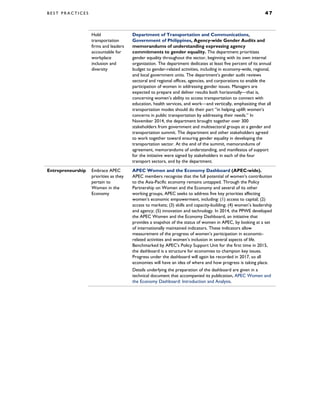 B E S T P R A C T I C E S 4 7
Hold
transportation
firms and leaders
accountable for
workplace
inclusion and
diversity
Department of Transportation and Communications,
Government of Philippines, Agency-wide Gender Audits and
memorandums of understanding expressing agency
commitments to gender equality. The department prioritizes
gender equality throughout the sector, beginning with its own internal
organization. The department dedicates at least five percent of its annual
budget to gender-related activities, including in economy-wide, regional,
and local government units. The department’s gender audit reviews
sectoral and regional offices, agencies, and corporations to enable the
participation of women in addressing gender issues. Managers are
expected to prepare and deliver results both horizontally—that is,
concerning women’s ability to access transportation to connect with
education, health services, and work—and vertically, emphasizing that all
transportation modes should do their part “in helping uplift women’s
concerns in public transportation by addressing their needs.” In
November 2014, the department brought together over 300
stakeholders from government and multisectoral groups at a gender and
transportation summit. The department and other stakeholders agreed
to work together toward ensuring gender equality in developing the
transportation sector. At the end of the summit, memorandums of
agreement, memorandums of understanding, and manifestos of support
for the initiative were signed by stakeholders in each of the four
transport sectors, and by the department.
Entrepreneurship Embrace APEC
priorities as they
pertain to
Women in the
Economy
APEC Women and the Economy Dashboard (APEC-wide).
APEC members recognize that the full potential of women’s contribution
to the Asia-Pacific economy remains untapped. Through the Policy
Partnership on Women and the Economy and several of its other
working groups, APEC seeks to address five key priorities affecting
women’s economic empowerment, including: (1) access to capital; (2)
access to markets; (3) skills and capacity-building; (4) women’s leadership
and agency; (5) innovation and technology. In 2014, the PPWE developed
the APEC Women and the Economy Dashboard, an initiative that
provides a snapshot of the status of women in APEC, by looking at a set
of internationally maintained indicators. These indicators allow
measurement of the progress of women’s participation in economic-
related activities and women’s inclusion in several aspects of life.
Benchmarked by APEC’s Policy Support Unit for the first time in 2015,
the dashboard is a structure for economies to champion key issues.
Progress under the dashboard will again be recorded in 2017, so all
economies will have an idea of where and how progress is taking place.
Details underlying the preparation of the dashboard are given in a
technical document that accompanied its publication, APEC Women and
the Economy Dashboard: Introduction and Analysis.
 