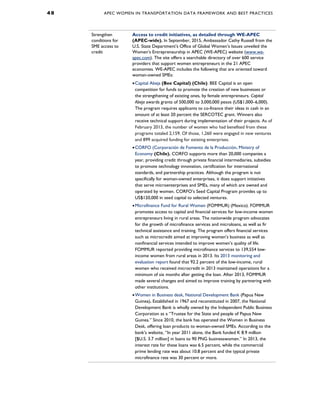 4 8 APEC WOMEN IN TRANSPORTATION DATA FRAMEWORK AND BEST PRACTICES
Strengthen
conditions for
SME access to
credit
Access to credit initiatives, as detailed through WE-APEC
(APEC-wide). In September, 2015, Ambassador Cathy Russell from the
U.S. State Department’s Office of Global Women’s Issues unveiled the
Women’s Entrepreneurship in APEC (WE-APEC) website (www.we-
apec.com). The site offers a searchable directory of over 600 service
providers that support women entrepreneurs in the 21 APEC
economies. WE-APEC includes the following that are oriented toward
woman-owned SMEs:
•Capital Abeja (Bee Capital) (Chile). BEE Capital is an open
competition for funds to promote the creation of new businesses or
the strengthening of existing ones, by female entrepreneurs. Capital
Abeja awards grants of 500,000 to 3,000,000 pesos (US$1,000–6,000).
The program requires applicants to co-finance their ideas in cash in an
amount of at least 20 percent the SERCOTEC grant. Winners also
receive technical support during implementation of their projects. As of
February 2013, the number of women who had benefited from these
programs totaled 2,159. Of those, 1,260 were engaged in new ventures
and 899 acquired funding for existing enterprises.
•CORFO (Corporación de Fomento de la Producción, Ministry of
Economy (Chile). CORFO supports more than 20,000 companies a
year, providing credit through private financial intermediaries, subsidies
to promote technology innovation, certification for international
standards, and partnership practices. Although the program is not
specifically for woman-owned enterprises, it does support initiatives
that serve microenterprises and SMEs, many of which are owned and
operated by women. CORFO’s Seed Capital Program provides up to
US$120,000 in seed capital to selected ventures.
•Microfinance Fund for Rural Women (FOMMUR) (Mexico). FOMMUR
promotes access to capital and financial services for low-income women
entrepreneurs living in rural areas. The nationwide program advocates
for the growth of microfinance services and microloans, as well as fir
technical assistance and training. The program offers financial services
such as microcredit aimed at improving women’s business as well as
nonfinancial services intended to improve women’s quality of life.
FOMMUR reported providing microfinance services to 139,554 low-
income women from rural areas in 2013. Its 2013 monitoring and
evaluation report found that 92.2 percent of the low-income, rural
women who received microcredit in 2013 maintained operations for a
minimum of six months after getting the loan. After 2013, FOMMUR
made several changes and aimed to improve training by partnering with
other institutions.
•Women in Business desk, National Development Bank (Papua New
Guinea). Established in 1967 and reconstituted in 2007, the National
Development Bank is wholly owned by the Independent Public Business
Corporation as a “Trustee for the State and people of Papua New
Guinea.” Since 2010, the bank has operated the Women in Business
Desk, offering loan products to woman-owned SMEs. According to the
bank’s website, “In year 2011 alone, the Bank funded K 8.9 million
[$U.S. 3.7 million] in loans to 90 PNG businesswomen.” In 2013, the
interest rate for these loans was 6.5 percent, while the commercial
prime lending rate was about 10.8 percent and the typical private
microfinance rate was 30 percent or more.
 