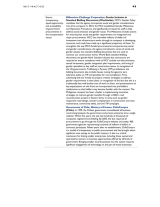 B E S T P R A C T I C E S 4 9
Ensure
transparency,
equal opportunity,
and accessibility
of government
procurements in
the transportation
sector
Millennium Challenge Corporation, Gender Inclusion in
Standard Bidding Documents (Worldwide). MCC’s Gender Policy
mandates that the agency incorporate social and gender considerations
into all its compacts. In 2010, the MCC established Gender Milestones
and Operation Procedures, and significantly increased its staff to help
address social inclusion and gender issues. The Milestones include actions
for ensuring that social and gender requirements are integrated into
major procurements. MCC has channeled millions of dollars of
investment into infrastructure works through its compacts in developing
countries, and roads have made up a significant proportion of these. To
strengthen the way MCC-funded procurements incorporate key social
and gender considerations, the agency introduced a series of social and
gender clauses into standard bidding documents that are used to
contract our construction works. World Bank standard bidding
documents are gender-blind. Standard clauses that contractors are
required to ensure compliance with at MCC include non-discrimination,
sexual harassment, gender integration plan requirements, and hiring of
gender specialists as key staff on construction teams. In recognition of
the US government’s Trafficking in Persons (TIP) prohibitions, the
bidding documents also include clauses noting the agency’s zero
tolerance policy on TIP and penalties for non-compliance. Firms
submitting bids are invited to prepare creative strategies to address
gender requirements in their plans, in recognition of the fact that this is a
traditionally less well familiar area of work to them, and presentations on
key expectations on this front are incorporated into pre-bidders
conferences so that bidders may become familiar with the content. The
Philippines compact has been a leader in implementing innovative
strategies to improve gender benefits through a 220km road
reconstruction project in Eastern Samar in areas such as gender-
responsive road design, women’s employment in construction and road
maintenance, community safety, and anti-TIP campaigns.
Government of Chile, Ministry of Finance: ChileCompra
(Chile). In 1999, the Chilean government consolidated all business
contracting between the government and private enterprise into a single
website. Within five years, the site had hundreds of thousands of
companies registered and bidding. By 2003, the law required all
procurement to go through the ChileCompra website, and today, 900
government agencies representing hundreds of millions of dollars in
contracts participate. Fifteen years after its establishment, ChileCompra
is a model of transparency in public procurement and has brought about
significant cost savings to the public treasury. It also is a critical
mechanism for linking smaller enterprises, including those owned and
operated by women, to business opportunities offered by all levels of
government. Bringing smaller, local businesses into the system requires
significant engagement of technology on the part of those businesses.
 