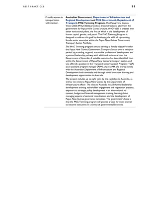 B E S T P R A C T I C E S 5 5
Provide women in
transportation
with mentors
Australian Government, Department of Infrastructure and
Regional Development and PNG Government, Department of
Transport: PNG Twinning Program. The Papua New Guinea
Vision 2050 (PNGV2050) provides a broad directional plan from the
government for Papua New Guinea’s future. PNGV2050 is created with
seven institutional pillars, the first of which is the development of
human capital, gender, and youth. The PNG Twinning Program is
designed to address this goal by developing the skills of a promising
female senior executive within the Papua New Guinea Government
Transport Sector Portfolio.
The PNG Twinning program aims to develop a female executive within
the Papua New Guinea Government Transport Sector over a two-year
period by providing targeted, sustainable professional development and
a pointed leadership pathway with additional assistance from the
Government of Australia. A suitable executive has been identified from
within the Government of Papua New Guinea’s transport sector, and
was offered a position in the Transport Sector Support Program (TSSP)
as an assistant program manager (APM). As an APM, she works closely
with the Australian Department of Infrastructure and Regional
Development both remotely and through senior executive learning and
development opportunities in Australia.
The project includes up to eight visits by the candidate to Australia, as
well as two visits to Papua New Guinea by the Department of
Infrastructure officer. The visits to Australia include formal leadership
development training, stakeholder engagement and negotiation practice,
exposure to strategic policy development in an international aid
context, budget and financial management training, learning about
managing aspects of sectorial coordination, and the development of
Papua New Guinea governance templates. The government’s hope is
that the PNG Twinning program will provide a basis for more women
to become executives in a variety of governmental branches.
 