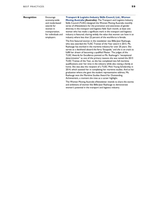 B E S T P R A C T I C E S 5 9
Recognition Encourage
economy-wide
and mode-based
awards for
women in
transportation,
for individuals and
employers
Transport & Logistics Industry Skills Council, Ltd., Women
Moving Australia (Australia). The Transport and Logistics Industry
Skills Council (TLISC) designed the Women Moving Australia monthly
series of eNewsletters for the promotion and awareness of gender
diversity in the transport and logistics field. Each month, at least one
woman who has made a significant mark in the transport and logistics
industry is featured, sharing widely the value that women can have in an
industry where less than 22 percent of the workforce is female.
The first featured woman in the newsletter was Billie-Jean Raahauge,
who was awarded the TLISC Trainee of the Year award in 2015. Ms.
Raahauge has worked in the maritime industry for over 20 years. She
serves as a deckhand aboard the ferry ‘Escapade,’ and she is on track to
fulfill her dream of becoming a qualified Master. The judges of the
TLISC Awards for Excellence pointed to Ms. Raahauge’s “exceptional
determination” as one of the primary reasons she was named the 2015
TLISC Trainee of the Year, as she has completed two full maritime
qualifications over her time in the industry while also raising a family at
home. She was also the recipient of a TLISC Mick Young Scholarship in
2014, which assisted her in completing her maritime studies. And at her
graduation where she gave the student representative address, Ms.
Raahauge won the Maritime Studies Award for Outstanding
Achievement, a moment she cites as a career highlight.
The Women Moving Australia eNewsletter intends to share the stories
and ambitions of women like Billie-Jean Raahauge to demonstrate
women’s potential in the transport and logistics industry.
 