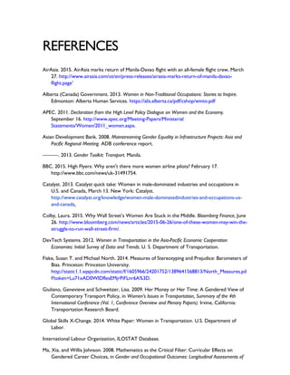 REFERENCES
AirAsia. 2015. AirAsia marks return of Manila-Davao flight with an all-female flight crew, March
27. http://www.airasia.com/ot/en/press-releases/airasia-marks-return-of-manila-davao-
flight.page’
Alberta (Canada) Government. 2013. Women in Non-Traditional Occupations: Stories to Inspire.
Edmonton: Alberta Human Services. https://alis.alberta.ca/pdf/cshop/winto.pdf
APEC. 2011. Declaration from the High Level Policy Dialogue on Women and the Economy.
September 16. http://www.apec.org/Meeting-Papers/Ministerial
Statements/Women/2011_women.aspx.
Asian Development Bank. 2008. Mainstreaming Gender Equality in Infrastructure Projects: Asia and
Pacific Regional Meeting. ADB conference report.
———. 2013. Gender Toolkit: Transport. Manila.
BBC. 2015. High Flyers: Why aren't there more women airline pilots? February 17.
http://www.bbc.com/news/uk-31491754.
Catalyst. 2013. Catalyst quick take: Women in male-dominated industries and occupations in
U.S. and Canada, March 13. New York: Catalyst.
http://www.catalyst.org/knowledge/women-male-dominatedindustries-and-occupations-us-
and-canada.
Colby, Laura. 2015. Why Wall Street’s Women Are Stuck in the Middle. Bloomberg Finance, June
26. http://www.bloomberg.com/news/articles/2015-06-26/one-of-these-women-may-win-the-
struggle-to-run-wall-street-firm/.
DevTech Systems. 2012. Women in Transportation in the Asia-Pacific Economic Cooperation
Economies: Initial Survey of Data and Trends. U. S. Department of Transportation.
Fiske, Susan T. and Michael North. 2014. Measures of Stereotyping and Prejudice: Barometers of
Bias. Princeton: Princeton University.
http://static1.1.sqspcdn.com/static/f/1605966/24201752/1389641568813/North_Measures.pd
f?token=Lu71xAD0WIDflesEMjrPiFLnr6A%3D.
Giuliano, Genevieve and Schweitzer, Lisa. 2009. Her Money or Her Time: A Gendered View of
Contemporary Transport Policy, in Women’s Issues in Transportation, Summary of the 4th
International Conference (Vol. 1, Conference Overview and Plenary Papers). Irvine, California:
Transportation Research Board.
Global Skills X-Change. 2014. White Paper: Women in Transportation. U.S. Department of
Labor.
International Labour Organization, ILOSTAT Database.
Ma, Xia, and Willis Johnson. 2008. Mathematics as the Critical Filter: Curricular Effects on
Gendered Career Choices, in Gender and Occupational Outcomes: Longitudinal Assessments of
 