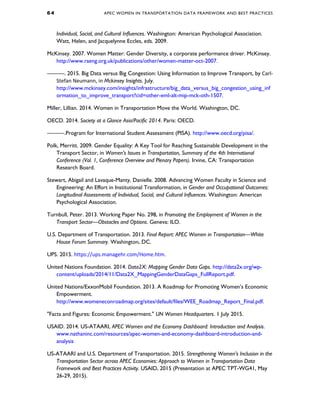 6 4 APEC WOMEN IN TRANSPORTATION DATA FRAMEWORK AND BEST PRACTICES
Individual, Social, and Cultural Influences. Washington: American Psychological Association.
Watt, Helen, and Jacquelynne Eccles, eds. 2009.
McKinsey. 2007. Women Matter: Gender Diversity, a corporate performance driver. McKinsey.
http://www.raeng.org.uk/publications/other/women-matter-oct-2007.
———. 2015. Big Data versus Big Congestion: Using Information to Improve Transport, by Carl-
Stefan Neumann, in Mckinsey Insights. July.
http://www.mckinsey.com/insights/infrastructure/big_data_versus_big_congestion_using_inf
ormation_to_improve_transport?cid=other-eml-alt-mip-mck-oth-1507.
Miller, Lillian. 2014. Women in Transportation Move the World. Washington, DC.
OECD. 2014. Society at a Glance Asia/Pacific 2014. Paris: OECD.
———.Program for International Student Assessment (PISA). http://www.oecd.org/pisa/.
Polk, Merritt. 2009. Gender Equality: A Key Tool for Reaching Sustainable Development in the
Transport Sector, in Women’s Issues in Transportation, Summary of the 4th International
Conference (Vol. 1, Conference Overview and Plenary Papers). Irvine, CA: Transportation
Research Board.
Stewart, Abigail and Lavaque-Manty, Danielle. 2008. Advancing Women Faculty in Science and
Engineering: An Effort in Institutional Transformation, in Gender and Occupational Outcomes:
Longitudinal Assessments of Individual, Social, and Cultural Influences. Washington: American
Psychological Association.
Turnbull, Peter. 2013. Working Paper No. 298, in Promoting the Employment of Women in the
Transport Sector—Obstacles and Options. Geneva: ILO.
U.S. Department of Transportation. 2013. Final Report: APEC Women in Transportation—White
House Forum Summary. Washington, DC.
UPS. 2015. https://ups.managehr.com/Home.htm.
United Nations Foundation. 2014. Data2X: Mapping Gender Data Gaps. http://data2x.org/wp-
content/uploads/2014/11/Data2X_MappingGenderDataGaps_FullReport.pdf.
United Nations/ExxonMobil Foundation. 2013. A Roadmap for Promoting Women’s Economic
Empowerment.
http://www.womeneconroadmap.org/sites/default/files/WEE_Roadmap_Report_Final.pdf.
"Facts and Figures: Economic Empowerment." UN Women Headquarters. 1 July 2015.
USAID. 2014. US-ATAARI, APEC Women and the Economy Dashboard: Introduction and Analysis.
www.nathaninc.com/resources/apec-women-and-economy-dashboard-introduction-and-
analysis
US-ATAARI and U.S. Department of Transportation. 2015. Strengthening Women’s Inclusion in the
Transportation Sector across APEC Economies: Approach to Women in Transportation Data
Framework and Best Practices Activity. USAID, 2015 (Presentation at APEC TPT-WG41, May
26-29, 2015).
 