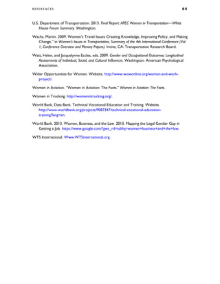 R E F E R E N C E S 6 5
U.S. Department of Transportation. 2013. Final Report: APEC Women in Transportation—White
House Forum Summary. Washington.
Wachs, Martin. 2009. Women’s Travel Issues Creating Knowledge, Improving Policy, and Making
Change,” in Women’s Issues in Transportation, Summary of the 4th International Conference (Vol.
1, Conference Overview and Plenary Papers). Irvine, CA: Transportation Research Board.
Watt, Helen, and Jacquelynne Eccles, eds. 2009. Gender and Occupational Outcomes: Longitudinal
Assessments of Individual, Social, and Cultural Influences. Washington: American Psychological
Association.
Wider Opportunities for Women. Website. http://www.wowonline.org/women-and-work-
project/.
Women in Aviation. “Women in Aviation: The Facts." Women in Aviation: The Facts.
Women in Trucking. http://womenintrucking.org/.
World Bank, Data Bank. Technical Vocational Education and Training. Website.
http://www.worldbank.org/projects/P087347/technical-vocational-education-
training?lang=en.
World Bank. 2013. Women, Business, and the Law. 2013. Mapping the Legal Gender Gap in
Getting a Job. https://www.google.com/?gws_rd=ssl#q=women+business+and+the+law.
WTS International. Www.WTSinternational.org.
 