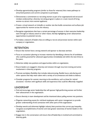 A - 2 A P P E N D I X A
• Develop apprenticeship programs (similar to those for veterans) that create pathways to
entry-level positions and commit companies to participate.
• Demonstrate a commitment to recruiting women as part of an organizational and structural
mindset–evidenced by a diversity recruiting program in place or a track record of hiring
women–to attract more women applicants.
• Create a virtual network on LinkedIn or another site that builds connections and surfaces job
opportunities for women across the industry.
• Recognize organizations that have a certain percentage of women in their executive leadership
team through an industry award or other means, thereby highlighting career advancement
opportunities to potential recruits.
• Formalize a network of leaders that are willing to recruit and promote women within each
company or organization.
RETENTION
• Ensure that women have a strong network and sponsor to decrease attrition.
• Focus on succession planning to increase retention by identifying a diverse list of candidates
who could be groomed for advanced opportunities immediately and within the next three to
five years.
• Advertise widely new positions and opportunities within an organization.
• Ensure leaders are engaged in diversity and inclusion through recurrent training and active
involvement in diversity programs.
• Promote workplace flexibility that includes telecommuting, flexible hours, job-sharing and
other options that help retain talent with a variety of circumstances and needs to balance.
• Consider programs for women returning to the workforce, such as those for retired
annuitants—workers with significant skills and experience that could be effectively reapplied.
LEADERSHIP
• Find and encourage senior leadership that will sponsor high-performing women and further
their advancement in the organization.
• Ensure diversity in team development and be intentional about pulling women into positions.
• Organize networking events for mid-level employees with senior management to provide
greater understanding of and connection with other parts of the organization.
• Develop awards and otherwise highlight industry best practices that correct pay inequality,
recognize accomplishments of women and raise greater awareness of women leaders in the
organization.
• Engage men in the conversation and ensure that all leadership is involved and committed to
diversity goals.
 