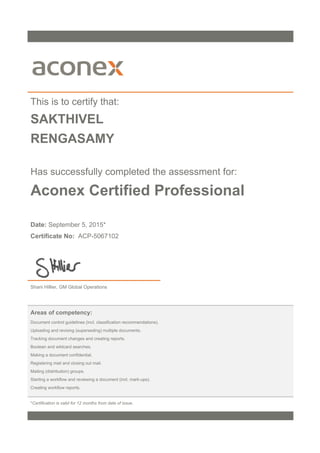 This is to certify that:
SAKTHIVEL
RENGASAMY
Has successfully completed the assessment for:
Aconex Certified Professional
Date: September 5, 2015*
Certificate No: ACP-5067102
Shani Hillier, GM Global Operations
Areas of competency:
Document control guidelines (incl. classification recommendations).
Uploading and revising (superseding) multiple documents.
Tracking document changes and creating reports.
Boolean and wildcard searches.
Making a document confidential.
Registering mail and closing out mail.
Mailing (distribution) groups.
Starting a workflow and reviewing a document (incl. mark-ups).
Creating workflow reports.
*Certification is valid for 12 months from date of issue.
 
