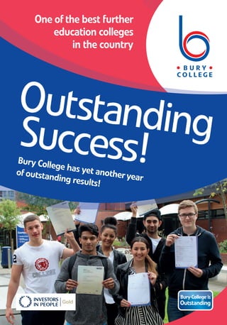 One ofthe best further
education colleges
in the country
OutstandingSuccess!Bury College has yet anotheryear
ofoutstanding results!
BuryCollege is
Outstanding
(M358/15) Designed and produced byBuryCollegeMarketing, printed byBrowns. August 2015.
For more information contact us at:
0161280 8280 • www.burycollege.ac.uk
Outstanding
Success
Yet another year of top university success
Exceptional student success
BuryCollege’s excellenttrackrecord ofachievementcontinues.
An initial studyoftheresults indicates:
• 41Advanced Level 3 courses achieving 100% pass rates
• 254 students achievingTriple Distinction Stars
• 486 students achievingTriple Distinctions orabove
• An excellentpass rate of97% for Advanced Level courses
• Students on targetto equal lastyears’achievementofover990 progressing to university
This is anotheryearthatBuryCollege’s Advanced Level results reinforceits Ofsted inspection, which
established thatBuryCollegeremains outstanding in all areas. BuryCollegeis oneofthebestfurther
education colleges in thecountry.
”“
“I am very happy with
my results and ready
for my next step. I
couldn’t have been
happier at Bury College.
The tutors are
extremely skilled
and friendly. It is the
perfect atmosphere
to breed success.”
Spencer Kane Wood achieved
tripledistinction stars in Applied
Science. The formerpupil of
Parrenthorn High School will
now progress to Lancaster
University to studyBiological
Sciences with Biomedicine.
Onceagain, significant numbers ofour students have
successfully secured university places, atsomeofthetop
universities in the country, includingYork, Leeds, Exeter,
Lancaster, Manchester, Liverpool, Birmingham and Edinburgh.
Thewide range ofuniversity courses BuryCollegestudents have
secured places on includes: BiologicalSciences, Biological Medicine,
Physics, ComputerScience, Chemical Engineering, Optometry, Human
Biology, Mathematics, Artand Design, AutomotiveDesign, History,
Civil andStructural Engineering, ChildhoodStudies, English Literature,
Psychology, PaediatricNursing, Drama, Film andTelevisionStudies,
Law, ForensicBiology, Neuroscience,Sports Coaching,SportsScience,
Accounting and Finance, AncientHistory, Business Management,
Mechanical Engineering, Physical Education, Historyand Politics,
International Business,SoftwareEngineering.
@Bury_College BuryCollegeOfficial
Results Day Success 8pp Leafletv2.qxp_Layout 1 14/08/2015 14:18 Page 1
 