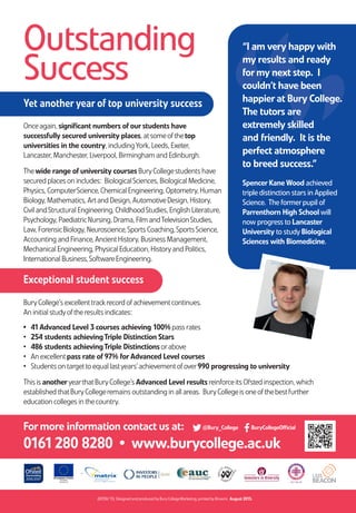 One ofthe best further
education colleges
in the country
OutstandingSuccess!Bury College has yet anotheryear
ofoutstanding results!
BuryCollege is
Outstanding
(M358/15) Designed and produced byBuryCollegeMarketing, printed byBrowns. August 2015.
For more information contact us at:
0161280 8280 • www.burycollege.ac.uk
Outstanding
Success
Yet another year of top university success
Exceptional student success
BuryCollege’s excellenttrackrecord ofachievementcontinues.
An initial studyoftheresults indicates:
• 41Advanced Level 3 courses achieving 100% pass rates
• 254 students achievingTriple Distinction Stars
• 486 students achievingTriple Distinctions orabove
• An excellentpass rate of97% for Advanced Level courses
• Students on targetto equal lastyears’achievementofover990 progressing to university
This is anotheryearthatBuryCollege’s Advanced Level results reinforceits Ofsted inspection, which
established thatBuryCollegeremains outstanding in all areas. BuryCollegeis oneofthebestfurther
education colleges in thecountry.
”“
“I am very happy with
my results and ready
for my next step. I
couldn’t have been
happier at Bury College.
The tutors are
extremely skilled
and friendly. It is the
perfect atmosphere
to breed success.”
Spencer Kane Wood achieved
tripledistinction stars in Applied
Science. The formerpupil of
Parrenthorn High School will
now progress to Lancaster
University to studyBiological
Sciences with Biomedicine.
Onceagain, significant numbers ofour students have
successfully secured university places, atsomeofthetop
universities in the country, includingYork, Leeds, Exeter,
Lancaster, Manchester, Liverpool, Birmingham and Edinburgh.
Thewide range ofuniversity courses BuryCollegestudents have
secured places on includes: BiologicalSciences, Biological Medicine,
Physics, ComputerScience, Chemical Engineering, Optometry, Human
Biology, Mathematics, Artand Design, AutomotiveDesign, History,
Civil andStructural Engineering, ChildhoodStudies, English Literature,
Psychology, PaediatricNursing, Drama, Film andTelevisionStudies,
Law, ForensicBiology, Neuroscience,Sports Coaching,SportsScience,
Accounting and Finance, AncientHistory, Business Management,
Mechanical Engineering, Physical Education, Historyand Politics,
International Business,SoftwareEngineering.
@Bury_College BuryCollegeOfficial
Results Day Success 8pp Leafletv2.qxp_Layout 1 14/08/2015 14:18 Page 1
 
