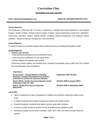 Curriculum Vitae
RAJENDRA BALASO KOLAPE
Email :rajendrakkolape@yahoo.com Mobile No.:08108269129/09167211319
Carrier Overview
Post Graduate in Chemistry with 13.5 years of experience in Quality Control with experience in raw material
analysis, stability analysis, finished product analysis of tablets, topical preparations, liquid orals, ophthalmic,
nasal spray, respiratory solution. Method transfer, Analytical method Development and Analytical method
validation. Equipment lifecycle management of lab instruments.
Career Objective
To excel in analytical and related research fields enabling business and safeguarding patient health.
ACHIEVEMENTS:
♦ Johnson and Johnson
- Cleaning Method development and qualification set-up
- Initial Lab set-up (qualification of new instruments)
- Intrinsic stability and solubility study of NME
(Performing intrinsic stability and solubility study, Excipient comparability study by DSC and TGA, Particle
size characterization study by Malvern)
Experience:
Group Leader – Clinical Release & Stability
Executive, Analytical Development at Janssen
(A Division of Johnson & Johnson), Mumbai
(September 2007 till date)
Senior Officer, Quality Assurance/Quality Control
at Ranbaxy Labs Ltd., Goa
(October 2005 to August 2007)
Officer, Quality Assurance at Cipla Goa
(Nebumed)
(October 2002 to September 2005)
Job Profile:
• Hand on experience in team management of stability and production supporting quality control
Team
• In depth knowledge about quality management systems and Quality control.
• Excellent analytical, troubleshooting skills to achieve goals within timelines
• Involved in audits of external vendors and act as auditee during regulatory audits.
• Handling of quality records (Event, deviation, OOS, OOT, COC and CAPA) through electronic
systems.
P a g e 1 o f 2
 