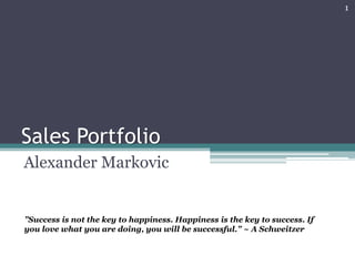 Sales Portfolio
Alexander Markovic
”Success is not the key to happiness. Happiness is the key to success. If
you love what you are doing, you will be successful.” ~ A Schweitzer
1
 