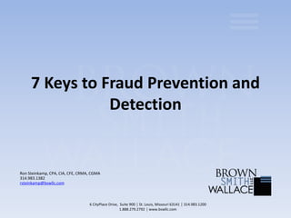 7 Keys to Fraud Prevention and
Detection
Ron Steinkamp, CPA, CIA, CFE, CRMA, CGMA
314.983.1382
rsteinkamp@bswllc.com
6 CityPlace Drive, Suite 900 │ St. Louis, Missouri 63141 │ 314.983.1200
1.888.279.2792 │ www.bswllc.com
 