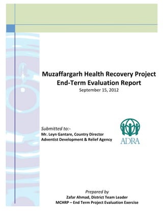 Muzaffargarh Health Recovery Project
End-Term Evaluation Report
September 15, 2012
Submitted to:-
Mr. Leyn Gantare, Country Director
Adventist Development & Relief Agency
Prepared by
Zafar Ahmad, District Team Leader
MCHRP – End Term Project Evaluation Exercise
 