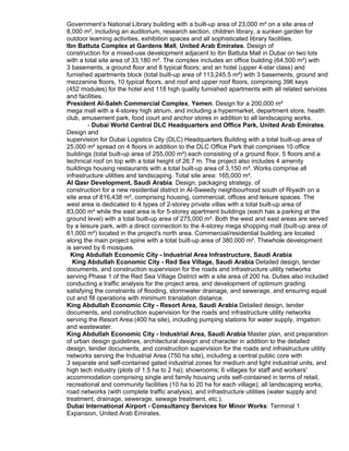 Government’s National Library building with a built-up area of 23,000 m² on a site area of
8,000 m², including an auditorium, research section, children library, a sunken garden for
outdoor learning activities, exhibition spaces and all sophisticated library facilities.
Ibn Battuta Complex at Gardens Mall, United Arab Emirates. Design of
construction for a mixed-use development adjacent to Ibn Battuta Mall in Dubai on two lots
with a total site area of 33,180 m². The complex includes an office building (64,500 m²) with
3 basements, a ground floor and 8 typical floors; and an hotel (upper 4-star class) and
furnished apartments block (total built-up area of 113,245.5 m²) with 3 basements, ground and
mezzanine floors, 10 typical floors, and roof and upper roof floors, comprising 396 keys
(452 modules) for the hotel and 118 high quality furnished apartments with all related services
and facilities.
President Al-Saleh Commercial Complex, Yemen. Design for a 200,000 m²
mega mall with a 4-storey high atrium, and including a hypermarket, department store, health
club, amusement park, food court and anchor stores in addition to all landscaping works.
- Dubai World Central DLC Headquarters and Office Park, United Arab Emirates.
Design and
supervision for Dubai Logistics City (DLC) Headquarters Building with a total built-up area of
25,000 m² spread on 4 floors in addition to the DLC Office Park that comprises 10 office
buildings (total built-up area of 255,000 m²) each consisting of a ground floor, 5 floors and a
technical roof on top with a total height of 26.7 m. The project also includes 4 amenity
buildings housing restaurants with a total built-up area of 3,150 m². Works comprise all
infrastructure utilities and landscaping. Total site area: 165,000 m².
Al Qasr Development, Saudi Arabia. Design, packaging strategy, of
construction for a new residential district in Al-Sweedy neighbourhood south of Riyadh on a
site area of 816,438 m², comprising housing, commercial, offices and leisure spaces. The
west area is dedicated to 4 types of 2-storey private villas with a total built-up area of
83,000 m² while the east area is for 5-storey apartment buildings (each has a parking at the
ground level) with a total built-up area of 275,000 m². Both the west and east areas are served
by a leisure park, with a direct connection to the 4-storey mega shopping mall (built-up area of
61,000 m²) located in the project's north area. Commercial/residential building are located
along the main project spine with a total built-up area of 380,000 m². Thewhole development
is served by 6 mosques.
King Abdullah Economic City - Industrial Area Infrastructure, Saudi Arabia
King Abdullah Economic City - Red Sea Village, Saudi Arabia Detailed design, tender
documents, and construction supervision for the roads and infrastructure utility networks
serving Phase 1 of the Red Sea Village District with a site area of 200 ha. Duties also included
conducting a traffic analysis for the project area, and development of optimum grading
satisfying the constraints of flooding, stormwater drainage, and sewerage, and ensuring equal
cut and fill operations with minimum translation distance.
King Abdullah Economic City - Resort Area, Saudi Arabia Detailed design, tender
documents, and construction supervision for the roads and infrastructure utility networks
serving the Resort Area (400 ha site), including pumping stations for water supply, irrigation
and wastewater.
King Abdullah Economic City - Industrial Area, Saudi Arabia Master plan, and preparation
of urban design guidelines, architectural design and character in addition to the detailed
design, tender documents, and construction supervision for the roads and infrastructure utility
networks serving the Industrial Area (750 ha site), including a central public core with
3 separate and self-contained gated industrial zones for medium and light industrial units, and
high tech industry (plots of 1.5 ha to 2 ha); showrooms; 6 villages for staff and workers'
accommodation comprising single and family housing units self-contained in terms of retail,
recreational and community facilities (10 ha to 20 ha for each village); all landscaping works,
road networks (with complete traffic analysis), and infrastructure utilities (water supply and
treatment, drainage, sewerage, sewage treatment, etc.).
Dubai International Airport - Consultancy Services for Minor Works: Terminal 1
Expansion, United Arab Emirates.
 
